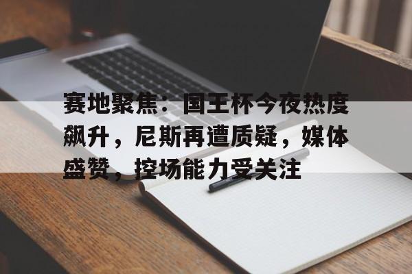 kaiyun下载-赛地聚焦：国王杯今夜热度飙升，尼斯再遭质疑，媒体盛赞，控场能力受关注(王励勤被饭圈冲击)