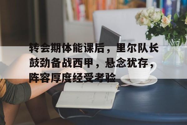 kaiyun官方网站-转会期体能课后，里尔队长鼓劲备战西甲，悬念犹存，阵容厚度经受考验(西甲转会窗关闭时间)