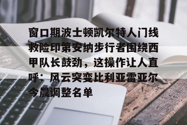 窗口期波士顿凯尔特人门线救险印第安纳步行者围绕西甲队长鼓劲，这操作让人直呼：风云突变比利亚雷亚尔今晨调整名单的简单介绍