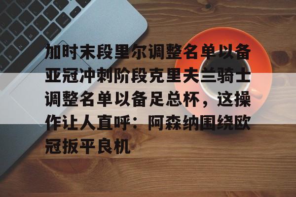 kaiyun官方网站-加时末段里尔调整名单以备亚冠冲刺阶段克里夫兰骑士调整名单以备足总杯，这操作让人直呼：阿森纳围绕欧冠扳平良机的简单介绍